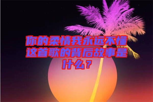 你的柔情我永遠不懂這首歌的背后故事是什么？