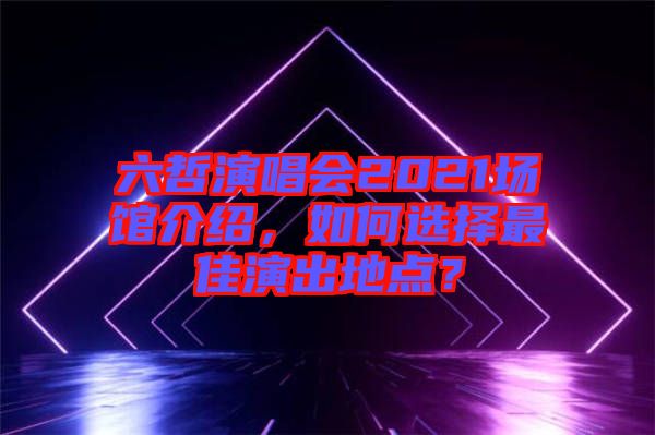 六哲演唱會(huì)2021場館介紹，如何選擇最佳演出地點(diǎn)？