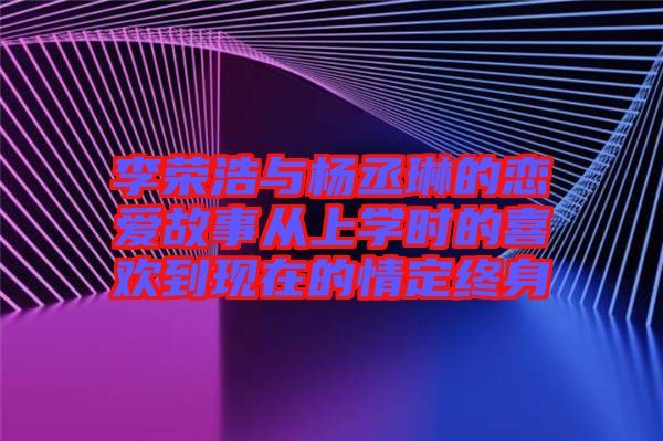 李榮浩與楊丞琳的戀愛(ài)故事從上學(xué)時(shí)的喜歡到現(xiàn)在的情定終身