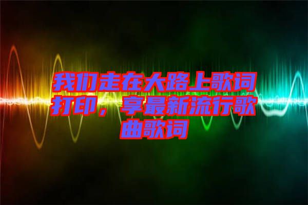 我們走在大路上歌詞打印，享最新流行歌曲歌詞