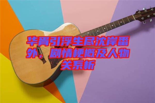 華胥引浮生盡沈岸番外，劇情梗概及人物關(guān)系析