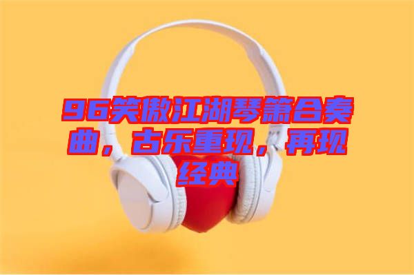 96笑傲江湖琴簫合奏曲，古樂(lè)重現(xiàn)，再現(xiàn)經(jīng)典