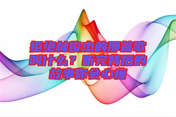 拒絕林俊杰的那首歌叫什么？聽完背后的故事你會心疼