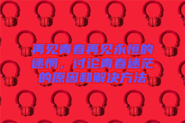 再見青春再見永恒的迷惘，討論青春迷茫的原因和解決方法