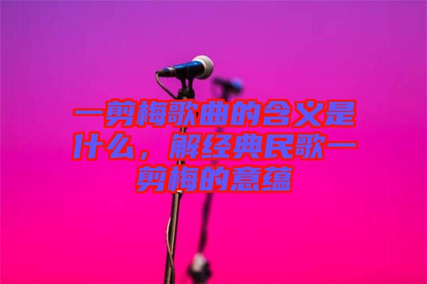 一剪梅歌曲的含義是什么，解經(jīng)典民歌一剪梅的意蘊(yùn)