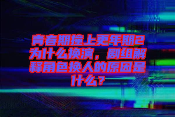 青春期撞上更年期2為什么換演，劇組解釋角色換人的原因是什么？