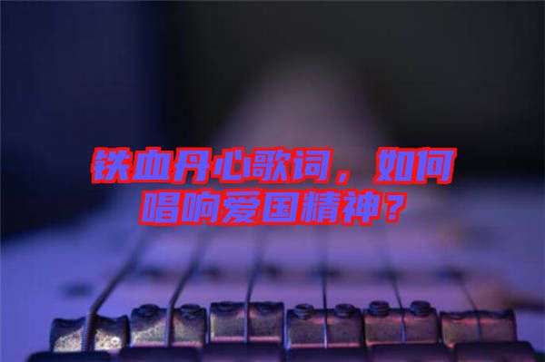 鐵血丹心歌詞，如何唱響愛國精神？