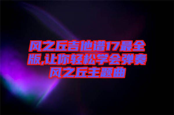 風(fēng)之丘吉他譜17最全版,讓你輕松學(xué)會(huì)彈奏風(fēng)之丘主題曲