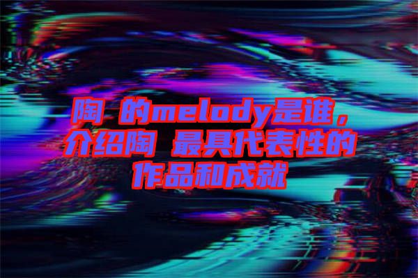 陶喆的melody是誰(shuí)，介紹陶喆最具代表性的作品和成就