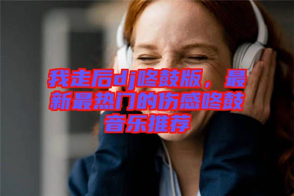 我走后dj咚鼓版，最新最熱門的傷感咚鼓音樂(lè)推薦