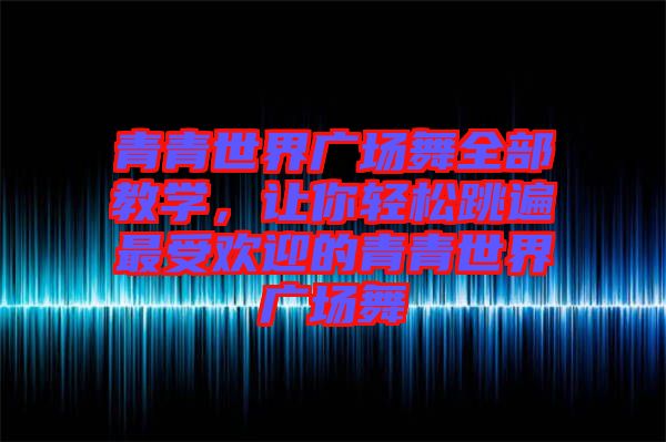 青青世界廣場(chǎng)舞全部教學(xué)，讓你輕松跳遍最受歡迎的青青世界廣場(chǎng)舞