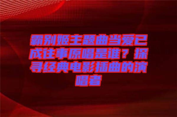 霸別姬主題曲當愛已成往事原唱是誰？探尋經(jīng)典電影插曲的演唱者