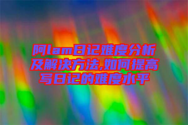 阿lam日記難度分析及解決方法,如何提高寫日記的難度水平