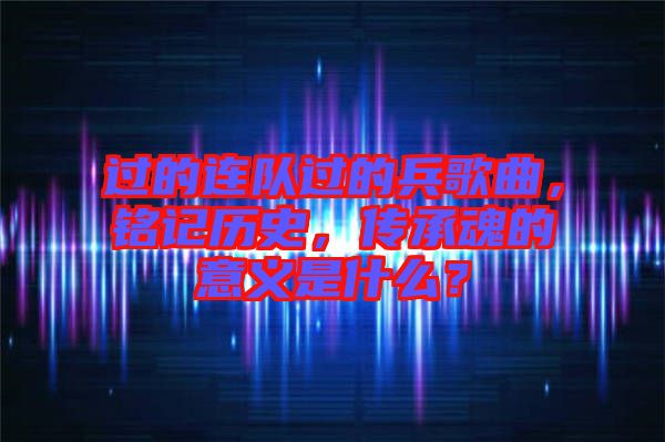 過的連隊過的兵歌曲，銘記歷史，傳承魂的意義是什么？