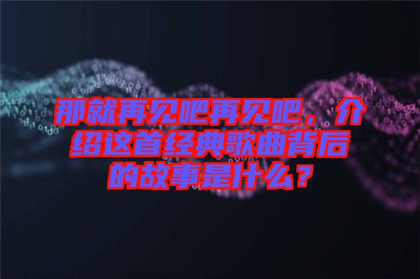 那就再見吧再見吧，介紹這首經(jīng)典歌曲背后的故事是什么？