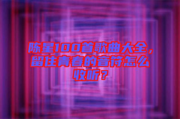 陳星100首歌曲大全，留住青春的音符怎么收聽？