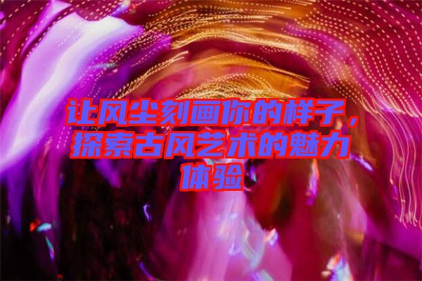 讓風(fēng)塵刻畫(huà)你的樣子，探索古風(fēng)藝術(shù)的魅力體驗(yàn)