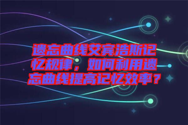 遺忘曲線艾賓浩斯記憶規(guī)律，如何利用遺忘曲線提高記憶效率？