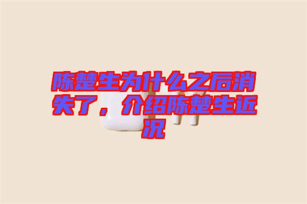 陳楚生為什么之后消失了，介紹陳楚生近況