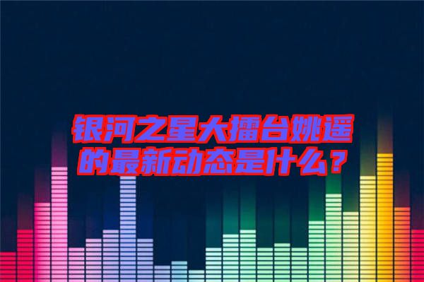 銀河之星大擂臺姚遙的最新動態(tài)是什么？