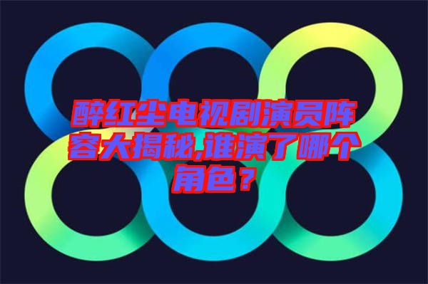 醉紅塵電視劇演員陣容大揭秘,誰演了哪個角色？