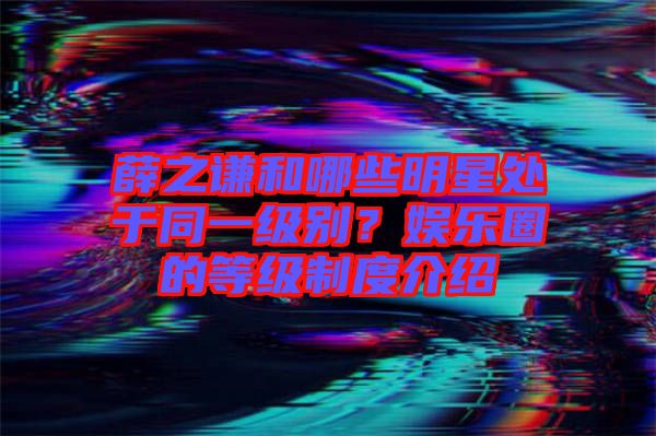 薛之謙和哪些明星處于同一級別？娛樂圈的等級制度介紹