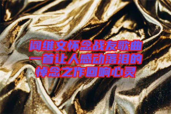 閻維文懷念戰(zhàn)友歌曲一首讓人感動(dòng)落淚的悼念之作回響心靈