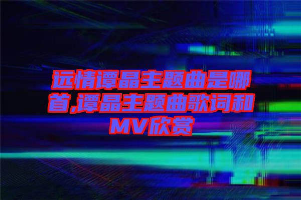 遠情譚晶主題曲是哪首,譚晶主題曲歌詞和MV欣賞