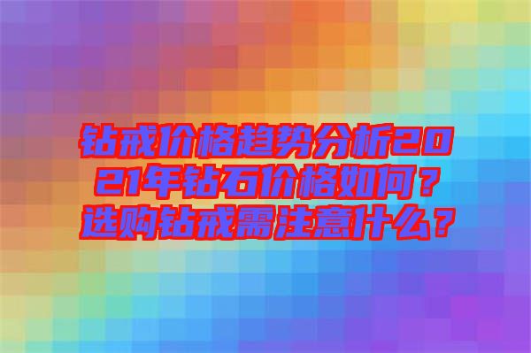 鉆戒價格趨勢分析2021年鉆石價格如何？選購鉆戒需注意什么？