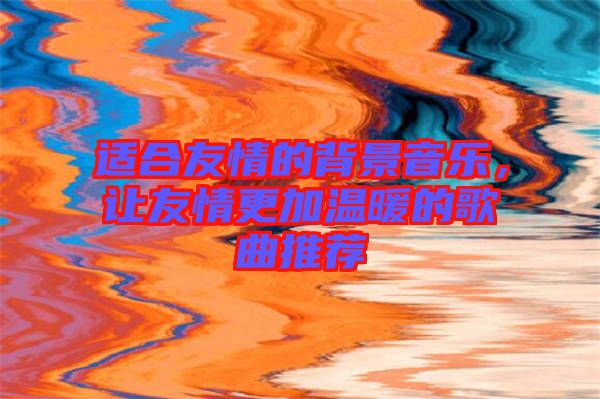 適合友情的背景音樂(lè)，讓友情更加溫暖的歌曲推薦