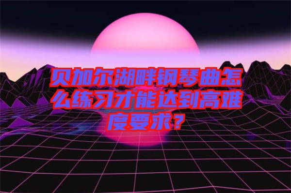 貝加爾湖畔鋼琴曲怎么練習才能達到高難度要求？