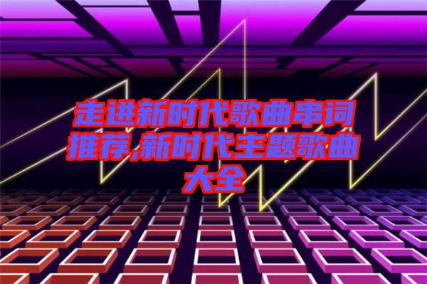 走進新時代歌曲串詞推薦,新時代主題歌曲大全