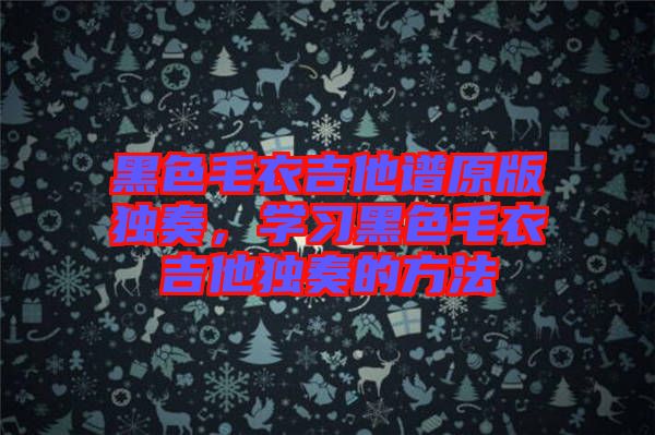 黑色毛衣吉他譜原版獨奏，學(xué)習(xí)黑色毛衣吉他獨奏的方法