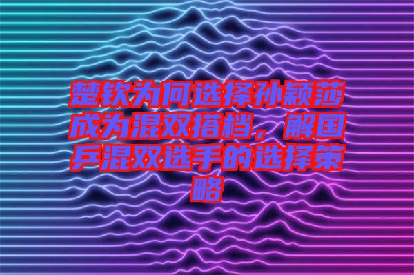 楚欽為何選擇孫穎莎成為混雙搭檔，解國乒混雙選手的選擇策略