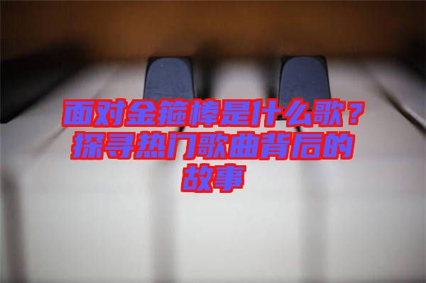 面對金箍棒是什么歌？探尋熱門歌曲背后的故事