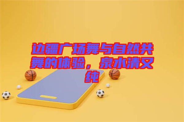 邊疆廣場(chǎng)舞與自然共舞的體驗(yàn)，泉水清又純