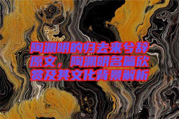 陶淵明的歸去來兮辭原文，陶淵明名篇欣賞及其文化背景解析