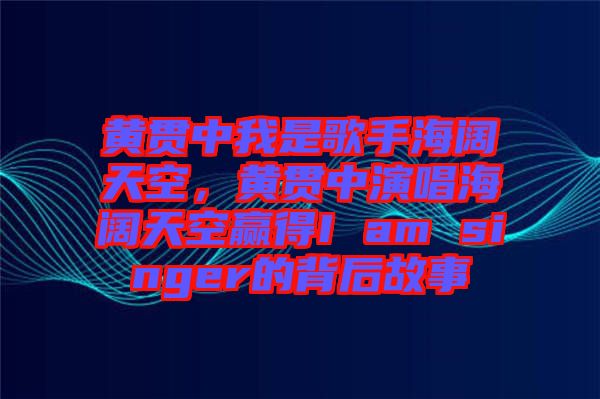 黃貫中我是歌手海闊天空，黃貫中演唱海闊天空贏得I am singer的背后故事