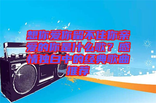 想你愛你留不住你親愛的你是什么歌？感情獨(dú)白中的經(jīng)典歌曲推薦