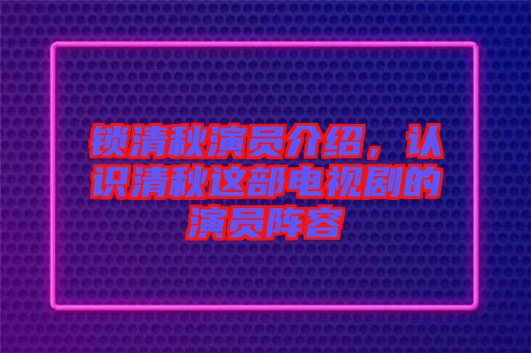 鎖清秋演員介紹，認識清秋這部電視劇的演員陣容