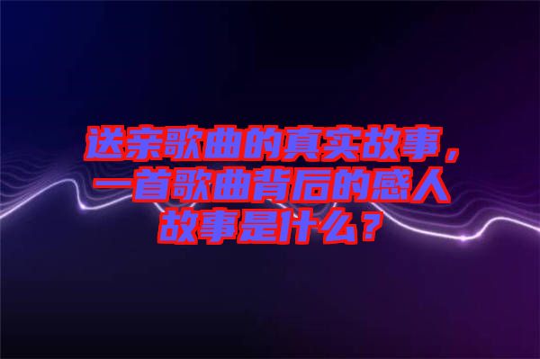 送親歌曲的真實(shí)故事，一首歌曲背后的感人故事是什么？