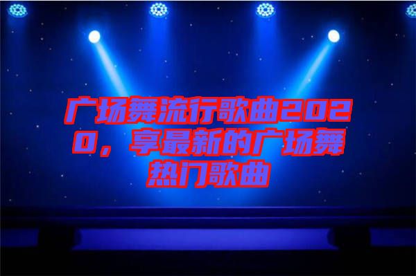 廣場(chǎng)舞流行歌曲2020，享最新的廣場(chǎng)舞熱門歌曲