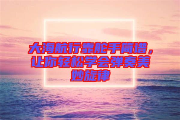 大海航行靠舵手簡(jiǎn)譜，讓你輕松學(xué)會(huì)彈奏美妙旋律