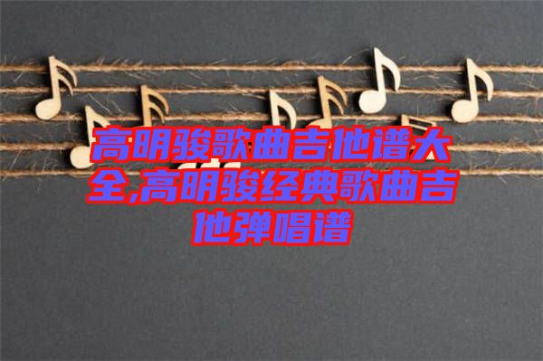 高明駿歌曲吉他譜大全,高明駿經(jīng)典歌曲吉他彈唱譜