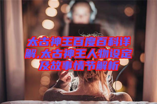 太古神王百度百科詳解,太古神王人物設(shè)定及故事情節(jié)解析