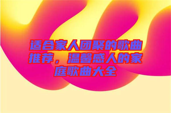 適合家人團(tuán)聚的歌曲推薦，溫馨感人的家庭歌曲大全