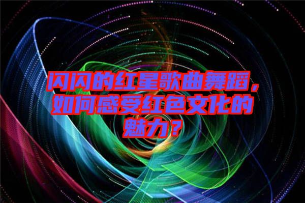 閃閃的紅星歌曲舞蹈，如何感受紅色文化的魅力？