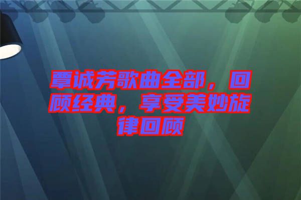 覃誠(chéng)芳歌曲全部，回顧經(jīng)典，享受美妙旋律回顧