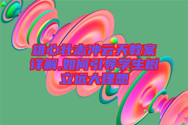 雄心壯志沖云天教案詳解,如何引導(dǎo)學(xué)生樹立遠(yuǎn)大理想