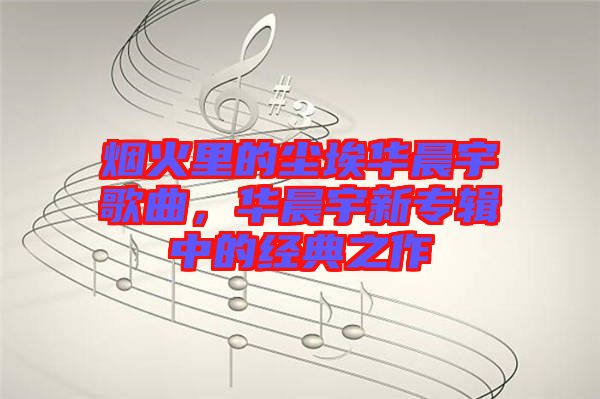 煙火里的塵埃華晨宇歌曲，華晨宇新專輯中的經(jīng)典之作